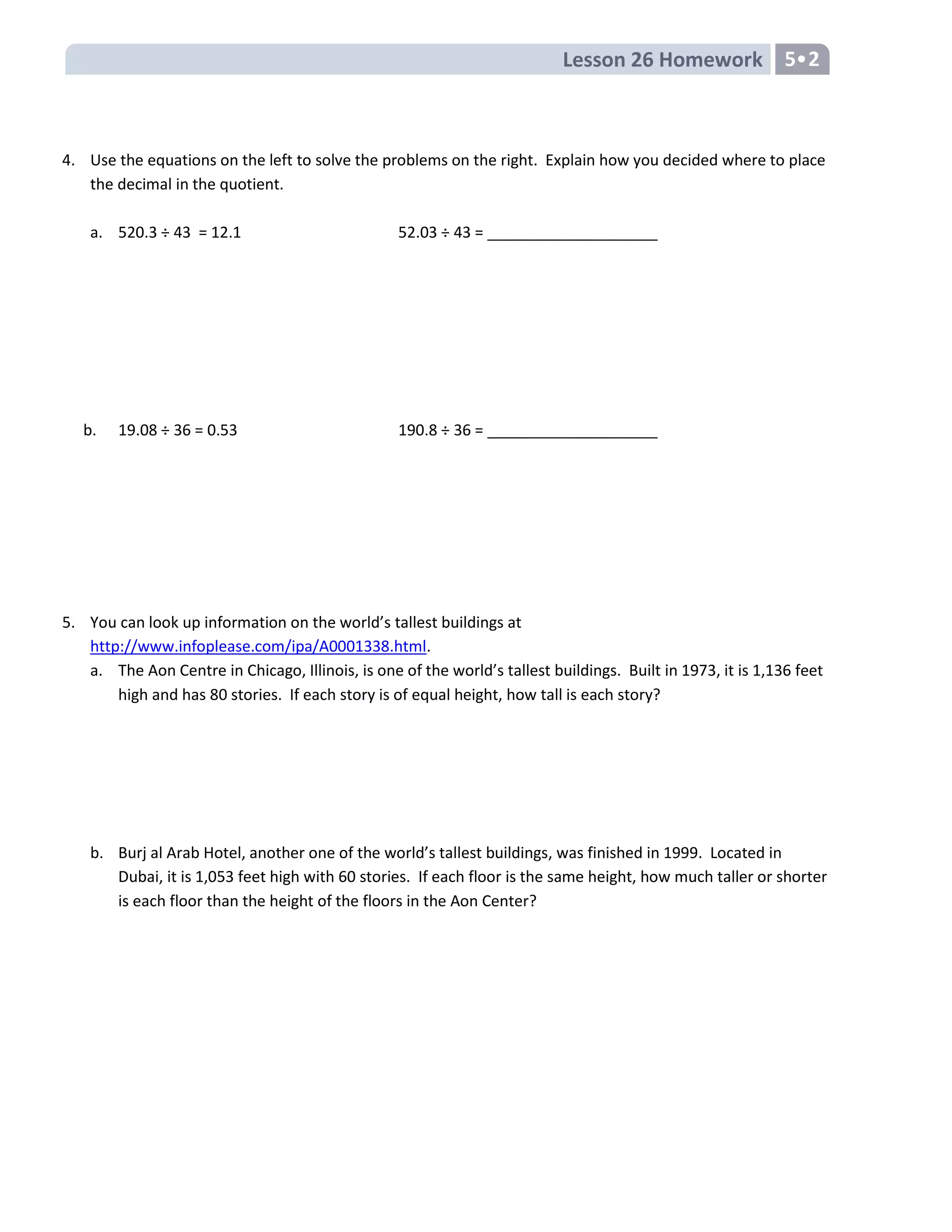 Lesson 26 Homework 5•2
4. Use the equations on the left to solve the problems on the right. Explain how you decided where to place
the decimal in the quotient.
a. 520.3 ÷ 43 = 12.1 52.03 ÷ 43 = ____________________
b. 19.08 ÷ 36 = 0.53 190.8 ÷ 36 = ____________________
5. You can look up information on the world’s tallest buildings at
http://www.infoplease.com/ipa/A0001338.html.
a. The Aon Centre in Chicago, Illinois, is one of the world’s tallest buildings. Built in 1973, it is 1,136 feet
high and has 80 stories. If each story is of equal height, how tall is each story?
b. Burj al Arab Hotel, another one of the world’s tallest buildings, was finished in 1999. Located in
Dubai, it is 1,053 feet high with 60 stories. If each floor is the same height, how much taller or shorter
is each floor than the height of the floors in the Aon Center?
 
