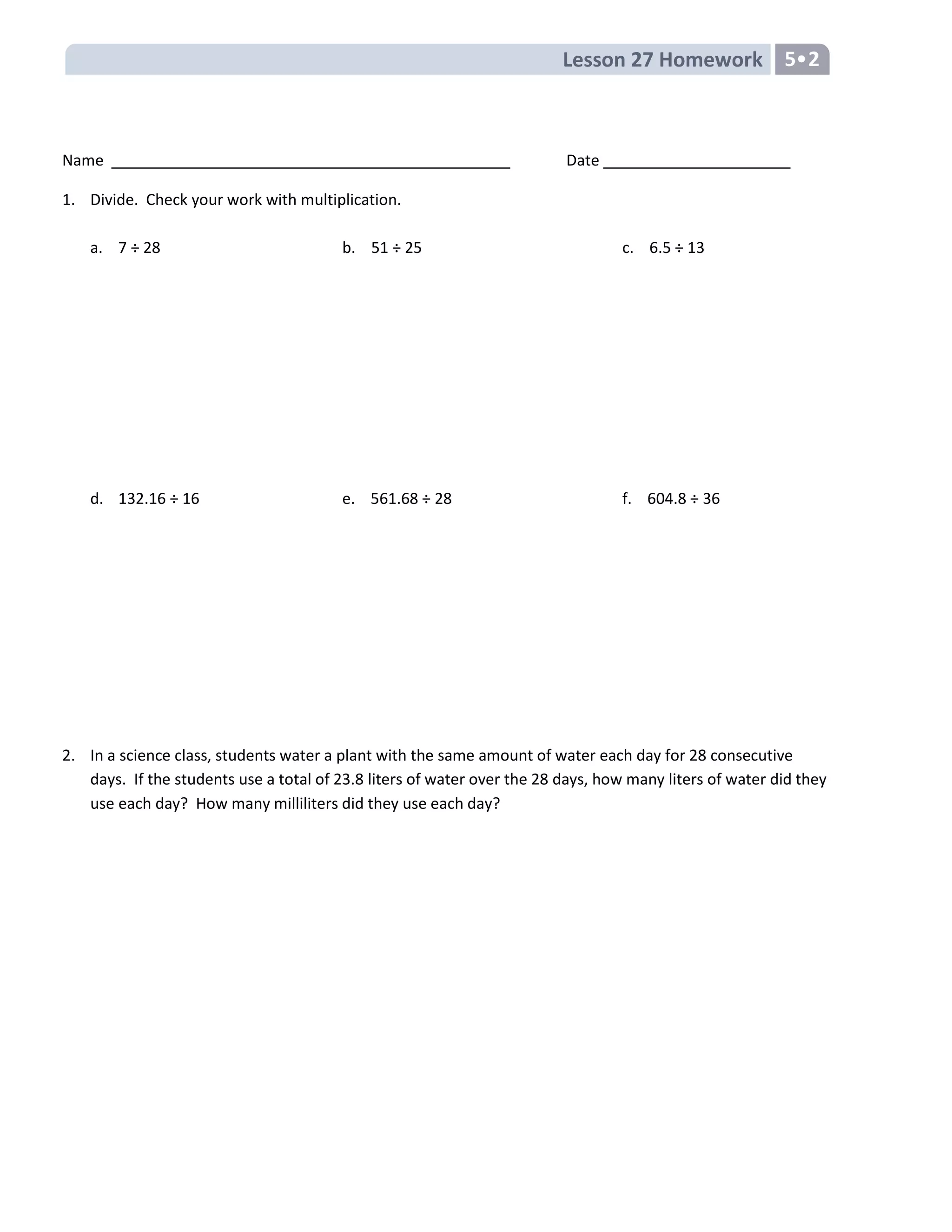 Lesson 27 Homework 5•2
Name Date
1. Divide. Check your work with multiplication.
a. 7 ÷ 28 b. 51 ÷ 25 c. 6.5 ÷ 13
d. 132.16 ÷ 16 e. 561.68 ÷ 28 f. 604.8 ÷ 36
2. In a science class, students water a plant with the same amount of water each day for 28 consecutive
days. If the students use a total of 23.8 liters of water over the 28 days, how many liters of water did they
use each day? How many milliliters did they use each day?
 