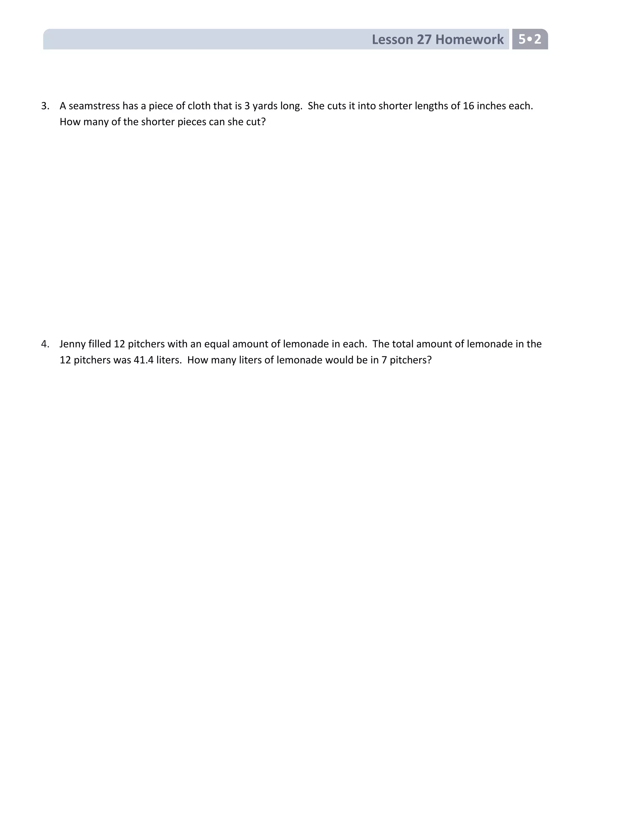 Lesson 27 Homework 5•2
3. A seamstress has a piece of cloth that is 3 yards long. She cuts it into shorter lengths of 16 inches each.
How many of the shorter pieces can she cut?
4. Jenny filled 12 pitchers with an equal amount of lemonade in each. The total amount of lemonade in the
12 pitchers was 41.4 liters. How many liters of lemonade would be in 7 pitchers?
 