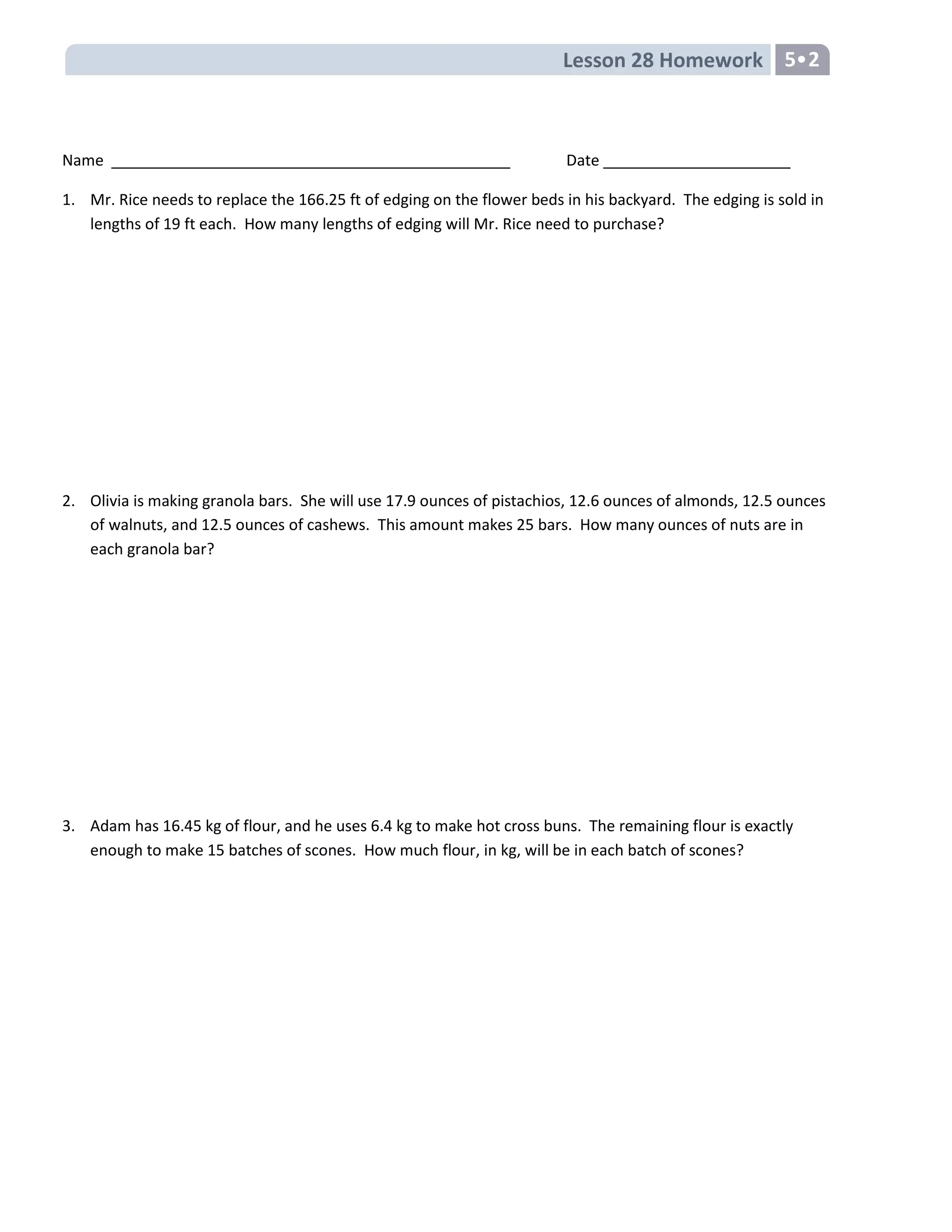 Lesson 28 Homework 5•2
Name Date
1. Mr. Rice needs to replace the 166.25 ft of edging on the flower beds in his backyard. The edging is sold in
lengths of 19 ft each. How many lengths of edging will Mr. Rice need to purchase?
2. Olivia is making granola bars. She will use 17.9 ounces of pistachios, 12.6 ounces of almonds, 12.5 ounces
of walnuts, and 12.5 ounces of cashews. This amount makes 25 bars. How many ounces of nuts are in
each granola bar?
3. Adam has 16.45 kg of flour, and he uses 6.4 kg to make hot cross buns. The remaining flour is exactly
enough to make 15 batches of scones. How much flour, in kg, will be in each batch of scones?
 