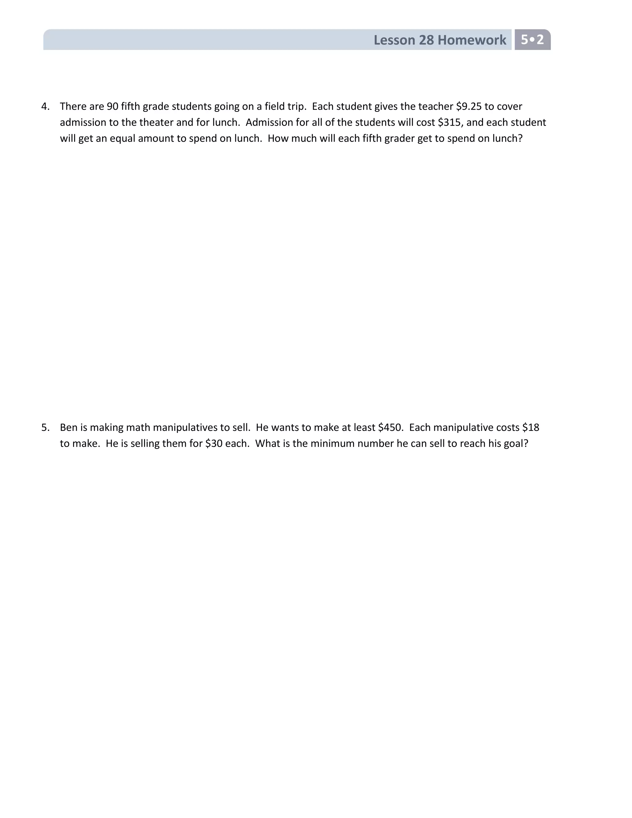 Lesson 28 Homework 5•2
4. There are 90 fifth grade students going on a field trip. Each student gives the teacher $9.25 to cover
admission to the theater and for lunch. Admission for all of the students will cost $315, and each student
will get an equal amount to spend on lunch. How much will each fifth grader get to spend on lunch?
5. Ben is making math manipulatives to sell. He wants to make at least $450. Each manipulative costs $18
to make. He is selling them for $30 each. What is the minimum number he can sell to reach his goal?
 