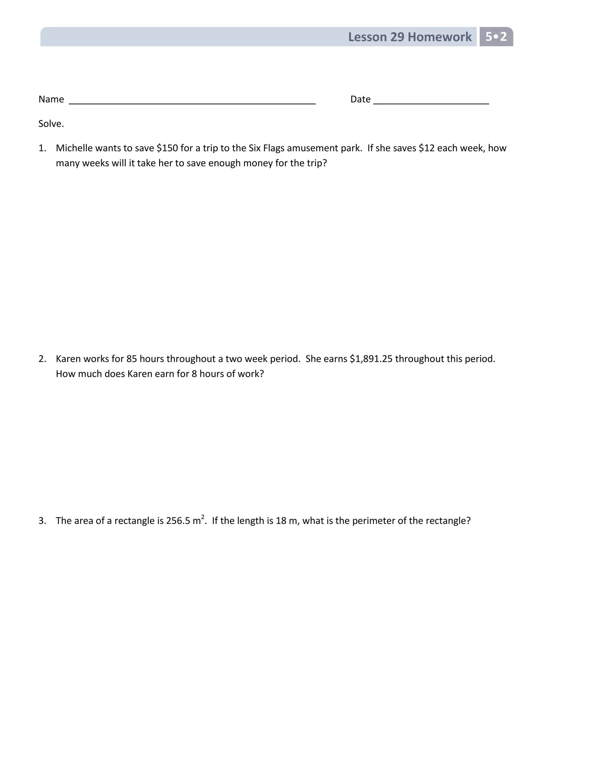 Lesson 29 Homework 5•2
Name Date
Solve.
1. Michelle wants to save $150 for a trip to the Six Flags amusement park. If she saves $12 each week, how
many weeks will it take her to save enough money for the trip?
2. Karen works for 85 hours throughout a two week period. She earns $1,891.25 throughout this period.
How much does Karen earn for 8 hours of work?
3. The area of a rectangle is 256.5 m2
. If the length is 18 m, what is the perimeter of the rectangle?
 