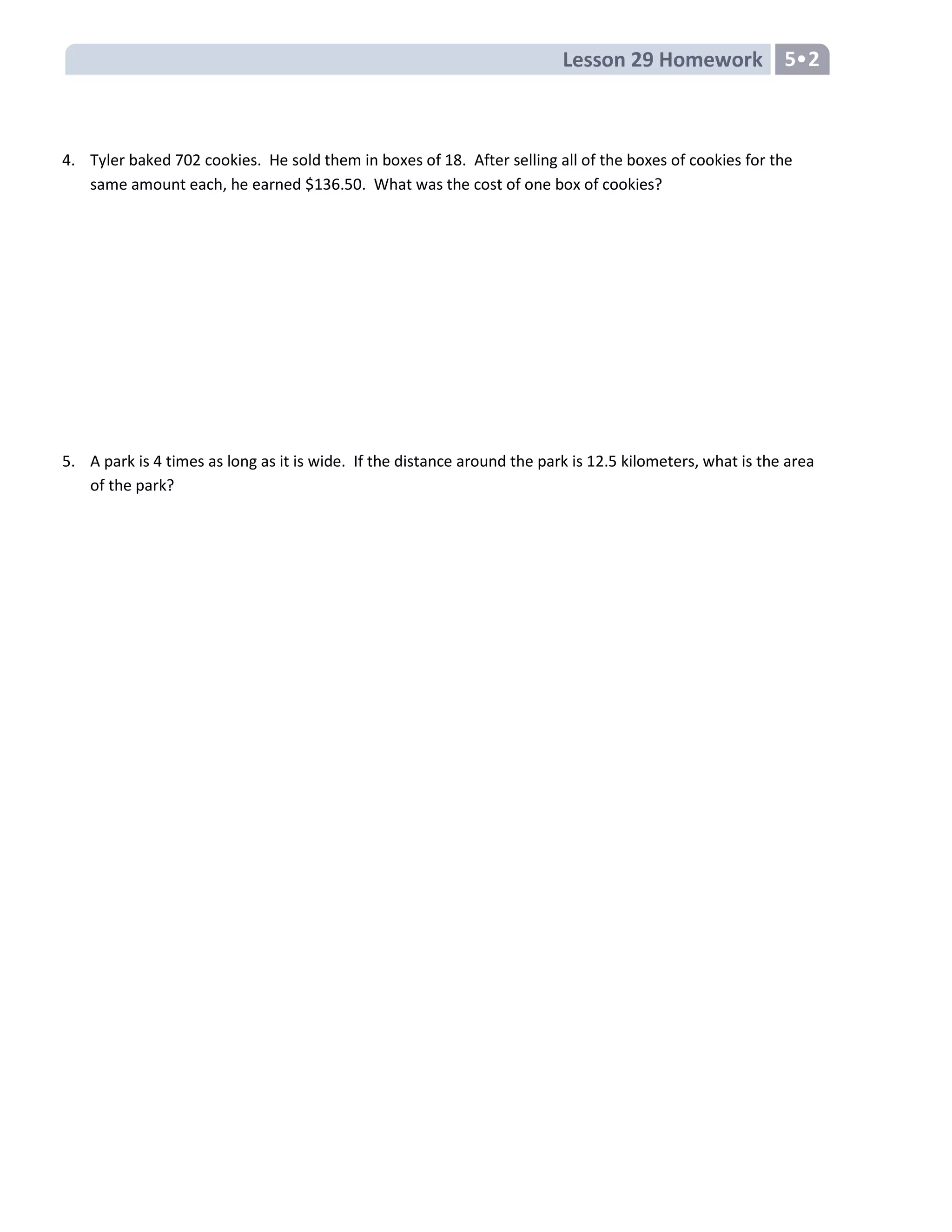 Lesson 29 Homework 5•2
4. Tyler baked 702 cookies. He sold them in boxes of 18. After selling all of the boxes of cookies for the
same amount each, he earned $136.50. What was the cost of one box of cookies?
5. A park is 4 times as long as it is wide. If the distance around the park is 12.5 kilometers, what is the area
of the park?
 