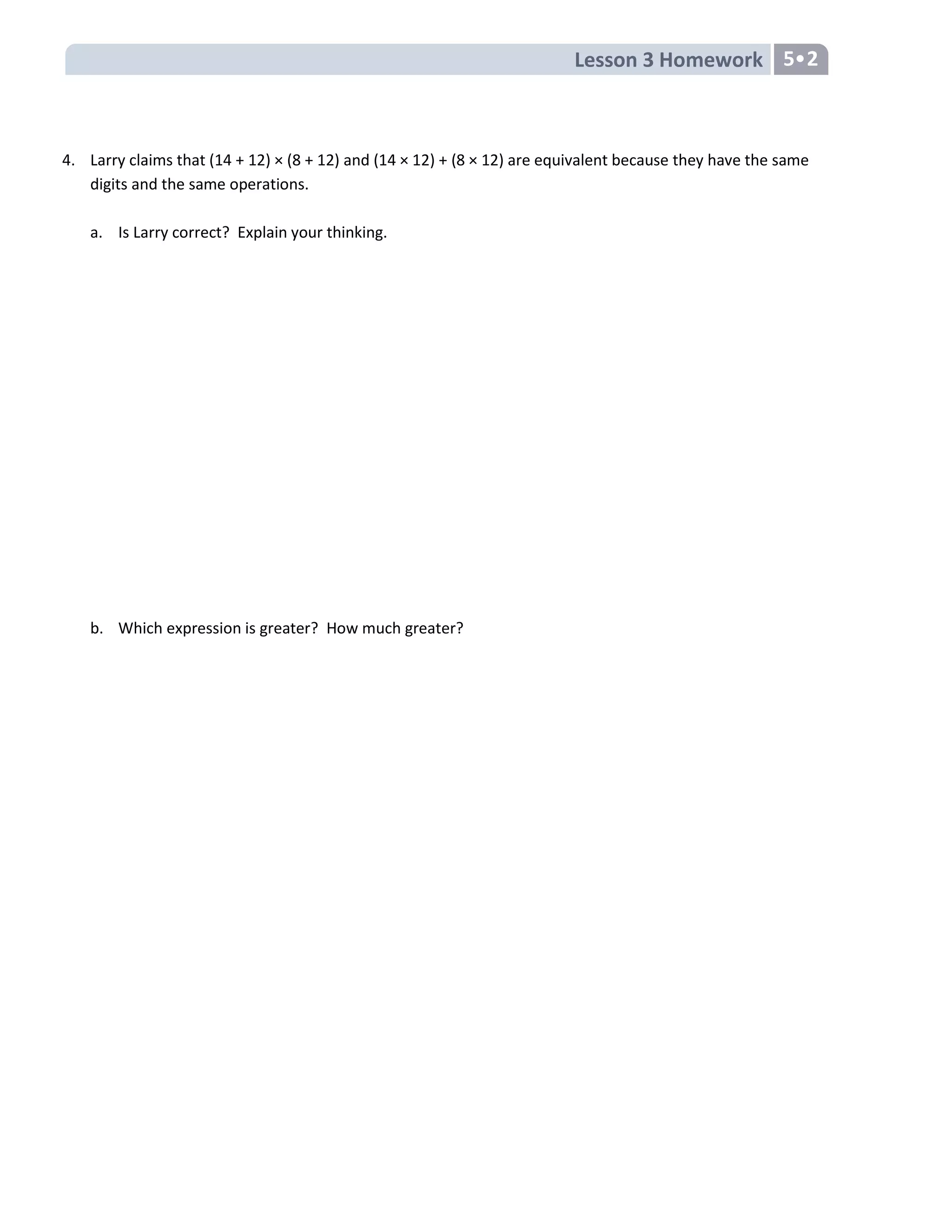 Lesson 3 Homework 5
4. Larry claims that (14 + 12) × (8 + 12) and (14 × 12) + (8 × 12) are equivalent because they have the same
digits and the same operations.
a. Is Larry correct? Explain your thinking.
b. Which expression is greater? How much greater?
 