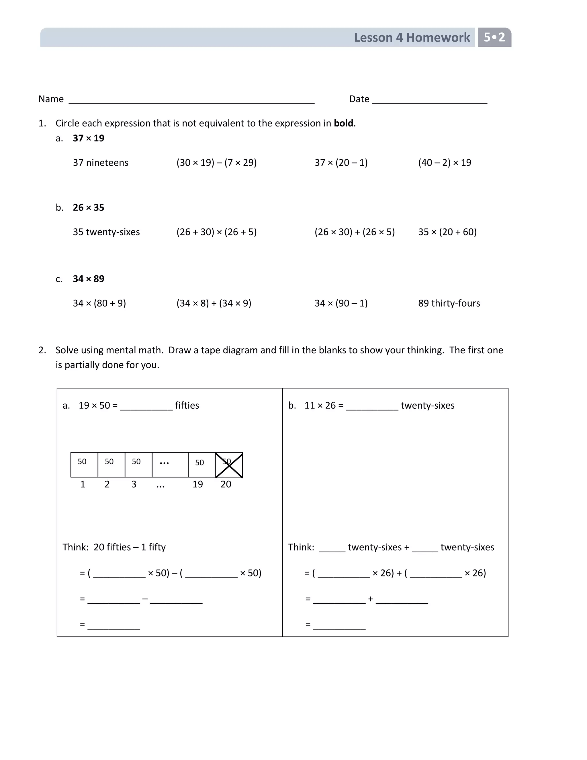 Lesson 4 Homework 5•2
Name Date
1. Circle each expression that is not equivalent to the expression in bold.
a. 37 × 19
37 nineteens (30 × 19) – (7 × 29) 37 × (20 – 1) (40 – 2) × 19
b. 26 × 35
35 twenty-sixes (26 + 30) × (26 + 5) (26 × 30) + (26 × 5) 35 × (20 + 60)
c. 34 × 89
34 × (80 + 9) (34 × 8) + (34 × 9) 34 × (90 – 1) 89 thirty-fours
2. Solve using mental math. Draw a tape diagram and fill in the blanks to show your thinking. The first one
is partially done for you.
a. 19 × 50 = __________ fifties
Think: 20 fifties – 1 fifty
= ( __________ × 50) – ( __________ × 50)
= __________ – __________
= __________
b. 11 × 26 = __________ twenty-sixes
Think: _____ twenty-sixes + _____ twenty-sixes
= ( __________ × 26) + ( __________ × 26)
= __________ + __________
= __________
5050
5
50 50 50
5
…
1 2 3 … 19 20
 