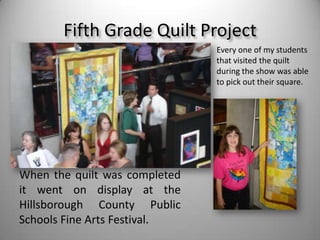 Fifth Grade Quilt ProjectEvery one of my students that visited the quilt during the show was able to pick out their square. When the quilt was completed it went on display at the Hillsborough County Public Schools Fine Arts Festival.