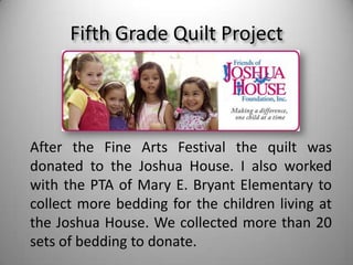 Fifth Grade Quilt ProjectAfter the Fine Arts Festival the quilt was donated to the Joshua House. I also worked with the PTA of Mary E. Bryant Elementary to collect more bedding for the children living at the Joshua House. We collected more than 20 sets of bedding to donate.