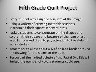 Every student was assigned a square of the image. Using a variety of drawing materials students reproduced their square in several sizes.I asked students to concentrate on the shapes and colors in their square and because of the type of art used I also asked them to pay attention to the style of brush strokes.Remember to allow about a ¼ of an inch border around the drawing for the seams of the quilt.Because of the limited palette of the Pastel Dye Sticks I limited the number of colors students could use. Fifth Grade Quilt Project