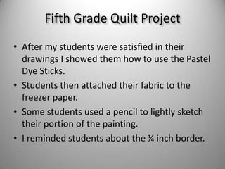 After my students were satisfied in their drawings I showed them how to use the Pastel Dye Sticks.Students then attached their fabric to the freezer paper.Some students used a pencil to lightly sketch their portion of the painting. I reminded students about the ¼ inch border.Fifth Grade Quilt Project