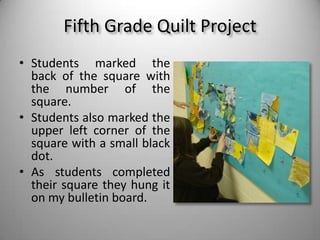 Fifth Grade Quilt ProjectStudents marked the back of the square with the number of the square. Students also marked the upper left corner of the square with a small black dot.As students completed their square they hung it on my bulletin board.