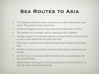 Sea Routes to Asia
•   The Europeans needed to ﬁnd a route over seas rather than land to trade
    spices, silk, precious stones, and metals.
•   Ferdinand Magellan found a route around the southern tip of Africa.
•   The Spanish sent Columbus, and he ended up in the Caribbean.
•   Amerigo Vespucci was the ﬁrst explorer to realize that they had not landed
    in Asia, so they named the new place after him.
•   John Cabot, working for the English, thought that Columbus had a good
    idea.
•   In 1498, he tried to head farther north across the Atlantic and ended up in
    Canada.
•   In 1513, Ponce de Leon went with Columbus on his second journey and
    discovered Florida.
•   Henry Hudson tried again in 1609 and ended up in the Hudson River. In
    1610, he ended up in the Hudson Bay.
 