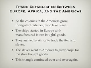 Trade Established Between
Europe, Africa, and the Americas

• As the colonies in the Americas grow,
  triangular trade begins to take place.
• The ships started in Europe with
  manufactured (store-bought) goods.
• They arrived in Africa to trade the items for
  slaves.
• The slaves went to America to grow crops for
  the store bought goods.
• This triangle continued over and over again.
 