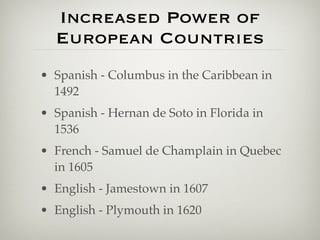 Increased Power of
  European Countries
• Spanish - Columbus in the Caribbean in
  1492
• Spanish - Hernan de Soto in Florida in
  1536
• French - Samuel de Champlain in Quebec
  in 1605
• English - Jamestown in 1607
• English - Plymouth in 1620
 