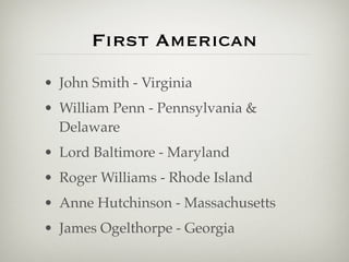 First American
• John Smith - Virginia
• William Penn - Pennsylvania &
  Delaware
• Lord Baltimore - Maryland
• Roger Williams - Rhode Island
• Anne Hutchinson - Massachusetts
• James Ogelthorpe - Georgia
 