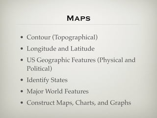 Maps
• Contour (Topographical)
• Longitude and Latitude
• US Geographic Features (Physical and
  Political)
• Identify States
• Major World Features
• Construct Maps, Charts, and Graphs
 