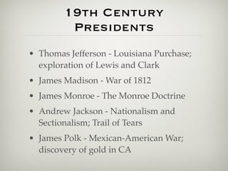 19th Century
         Presidents
• Thomas Jefferson - Louisiana Purchase;
  exploration of Lewis and Clark
• James Madison - War of 1812
• James Monroe - The Monroe Doctrine
• Andrew Jackson - Nationalism and
  Sectionalism; Trail of Tears
• James Polk - Mexican-American War;
  discovery of gold in CA
 