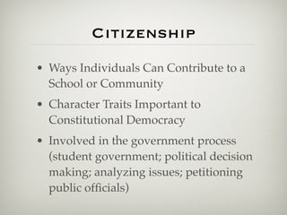 Citizenship
• Ways Individuals Can Contribute to a
  School or Community
• Character Traits Important to
  Constitutional Democracy
• Involved in the government process
  (student government; political decision
  making; analyzing issues; petitioning
  public ofﬁcials)
 