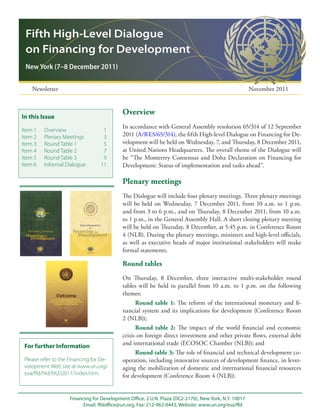Fifth High-Level Dialogue
 on Financing for Development
 New York (7–8 December 2011)

    Newsletter                                                                                         November 2011


                                            Overview
In this Issue
                                            In accordance with General Assembly resolution 65/314 of 12 September
Item 1   Overview                   1
Item 2   Plenary Meetings           3       2011 (A/RES/65/314), the fifth High-level Dialogue on Financing for De-
Item 3   Round Table 1              5       velopment will be held on Wednesday, 7, and Thursday, 8 December 2011,
Item 4   Round Table 2              7       at United Nations Headquarters. The overall theme of the Dialogue will
Item 5   Round Table 3              9       be “The Monterrey Consensus and Doha Declaration on Financing for
Item 6   Informal Dialogue         11       Development: Status of implementation and tasks ahead”.

                                            Plenary meetings
                                            The Dialogue will include four plenary meetings. Three plenary meetings
                                            will be held on Wednesday, 7 December 2011, from 10 a.m. to 1 p.m.
                                            and from 3 to 6 p.m., and on Thursday, 8 December 2011, from 10 a.m.
                                            to 1 p.m., in the General Assembly Hall. A short closing plenary meeting
                                            will be held on Thursday, 8 December, at 5.45 p.m. in Conference Room
                                            4 (NLB). During the plenary meetings, ministers and high-level officials,
                                            as well as executive heads of major institutional stakeholders will make
                                            formal statements.

                                            Round tables
                                            On Thursday, 8 December, three interactive multi-stakeholder round
                                            tables will be held in parallel from 10 a.m. to 1 p.m. on the following
                                            themes:
                                                  Round table 1: The reform of the international monetary and fi-
                                            nancial system and its implications for development (Conference Room
                                            2 (NLB));
                                                  Round table 2: The impact of the world financial and economic
                                            crisis on foreign direct investment and other private flows, external debt
 For further Information                    and international trade (ECOSOC Chamber (NLB)); and
                                                  Round table 3: The role of financial and technical development co-
 Please refer to the Financing for De-      operation, including innovative sources of development finance, in lever-
 velopment Web site at www.un.org/          aging the mobilization of domestic and international financial resources
 esa/ffd/hld/HLD2011/index.htm.             for development (Conference Room 4 (NLB)).


                     Financing for Development Office, 2 U.N. Plaza (DC2-2170), New York, N.Y. 10017
                           Email: ffdoffice@un.org, Fax: 212-963-0443, Website: www.un.org/esa/ffd
 