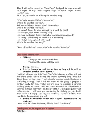 Then I will pick a name from Timid Tom’s backpack to know who will
be a helper that day. I will hang the badge that reads: “helper” around
the kid’s neck.
After that, in a circle we will sing the weather song:
“What’s the weather? What’s the weather?
What’s the weather like today?
Tell us (the helper’s name), what’s the weather,
What’s the weather like today?
Is it sunny? (hands forming a semicircle around the head)
Is it cloudy? (open hands covering face)
Is it rainy out today? (fingers extending and moving downwards)
Is it snowy? (embracing ourselves as if it were cold)
Is it windy? (waving hands sideways)
What’s the weather like today?”
“Now, tell us (helper’s name) what’s the weather like today”
Lead-in and presentation
 Purpose:
- To engage and motivate children
- To model the happy birthday song
 Timing: 5 minutes
 Activity description and instructions as they will be said to
students (include direct speech):
I will tell children that it is Timid Tom’s birthday party. (They will ask
me where Timid Tom is as they are always expecting him) “Today it’s
Timid Tom’s birthday party” I will sing the birthday song in English as a
scaffolding strategy. Then, I will tell them we are going to prepare a
birthday party for him. “Today, we are going to organize a surprise
birthday party to Timid Tom- una fiesta sorpresa de cumpleaños- a
surprise birthday party for Timid Tom” “shhh it is a surprise party” “But
before we start, I will show you how to sing the birthday party to Timid
Tom, listen and sing” ( I will sing in a relatively low voice to show them
that Timid Tom must not hear us)
 Transition comment to link each stage of the lesson with the
next one:
“Now, sit at the tables, in silence, shhhhh, Timid Tom is near”
Development of the sequence of activities
Activity 1
 