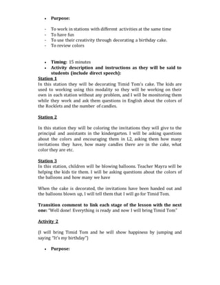  Purpose:
- To work in stations with different activities at the same time
- To have fun
- To use their creativity through decorating a birthday cake.
- To review colors
 Timing: 15 minutes
 Activity description and instructions as they will be said to
students (include direct speech):
Station 1
In this station they will be decorating Timid Tom’s cake. The kids are
used to working using this modality so they will be working on their
own in each station without any problem, and I will be monitoring them
while they work and ask them questions in English about the colors of
the Rocklets and the number of candles.
Station 2
In this station they will be coloring the invitations they will give to the
principal and assistants in the kindergarten. I will be asking questions
about the colors and encouraging them in L2, asking them how many
invitations they have, how many candles there are in the cake, what
color they are etc.
Station 3
In this station, children will be blowing balloons. Teacher Mayra will be
helping the kids tie them. I will be asking questions about the colors of
the balloons and how many we have
When the cake is decorated, the invitations have been handed out and
the balloons blown up, I will tell them that I will go for Timid Tom.
Transition comment to link each stage of the lesson with the next
one: “Well done! Everything is ready and now I will bring Timid Tom”
Activity 2
(I will bring Timid Tom and he will show happiness by jumping and
saying “It’s my birthday”)
 Purpose:
 