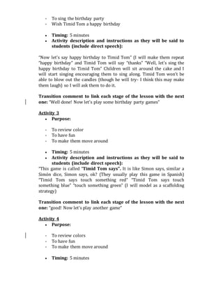 - To sing the birthday party
- Wish Timid Tom a happy birthday
 Timing: 5 minutes
 Activity description and instructions as they will be said to
students (include direct speech):
“Now let’s say happy birthday to Timid Tom” (I will make them repeat
“happy birthday” and Timid Tom will say “thanks” “Well, let’s sing the
happy birthday to Timid Tom” Children will sit around the cake and I
will start singing encouraging them to sing along. Timid Tom won’t be
able to blow out the candles (though he will try- I think this may make
them laugh) so I will ask them to do it.
Transition comment to link each stage of the lesson with the next
one: “Well done! Now let’s play some birthday party games”
Activity 3
 Purpose:
- To review color
- To have fun
- To make them move around
 Timing: 5 minutes
 Activity description and instructions as they will be said to
students (include direct speech):
“This game is called “Timid Tom says”. It is like Simon says, similar a
Simón dice, Simon says, ok? (They usually play this game in Spanish)
“Timid Tom says touch something red” “Timid Tom says touch
something blue” “touch something green” (I will model as a scaffolding
strategy)
Transition comment to link each stage of the lesson with the next
one: “good! Now let’s play another game”
Activity 4
 Purpose:
- To review colors
- To have fun
- To make them move around
 Timing: 5 minutes
 