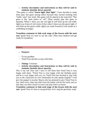  Activity description and instructions as they will be said to
students (include direct speech):
“This game is called “Green light, blue light”. I have decided to make
them play this game among others because they started working with
“traffic rules” last week. This game will be played in the main hall. “This
game is like “palo palito es” ok?” (They usually play this game in
Spanish) “When I show you the red light (I will hold up the red traffic
light) you freeze (I will mime it) but when I show you the green light ( I
will hold up the green traffic light) you walk forward (I will model as a
scaffolding strategy)
Transition comment to link each stage of the lesson with the next
one: “good! Now it’s time to eat the cake” (This time children will get
ready for breakfast)
Closure
 Purpose:
- To say goodbye
- Timid Tom decides to stay with them
 Timing: 5 minutes
 Activity description and instructions as they will be said to
students (include direct speech):
This is my last class and I have to tell them that Timid Tom is very
happy with them. “Timid Tom is very happy with the birthday party
and he is very happy with you. So, Timid Tom has decided to stay with
you in the classroom for ever. Remember he only speaks English!” I will
give the puppet to teacher Mayra who has planned to give Timid Tom to
one child every other day (this time the helper will be the lucky one) so
that they can take it home in turns and play with it at home.
Transition comment to link each stage of the lesson with the next
one: “good! Now it’s time to say good-bye. Let’s sing the good-bye song”
 