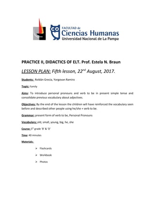 PRACTICE II, DIDACTICS OF ELT. Prof. Estela N. Braun
LESSON PLAN: Fifth lesson, 22nd
August, 2017.
Students: Roldán Grecia, Yorgovan Ramiro
Topic: Family
Aims: To introduce personal pronouns and verb to be in present simple tense and
consolidate previous vocabulary about adjectives.
Objectives: By the end of the lesson the children will have reinforced the vocabulary seen
before and described other people using he/she + verb to be.
Grammar: present form of verb to be, Personal Pronouns
Vocabulary: old, small, young, big, he, she
Course: 5th
grade ‘B’ & ‘D’
Time: 40 minutes
Materials:
 Flashcards
 Workbook
 Photos
 