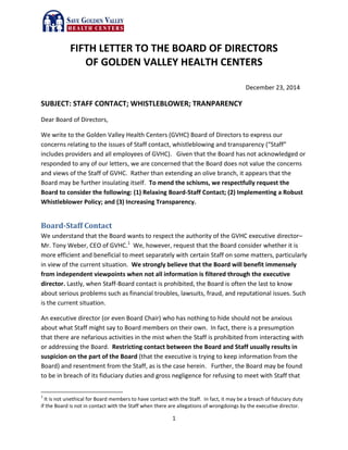 1
FIFTH LETTER TO THE BOARD OF DIRECTORS
OF GOLDEN VALLEY HEALTH CENTERS
December 23, 2014
SUBJECT: STAFF CONTACT; WHISTLEBLOWER; TRANPARENCY
Dear Board of Directors,
We write to the Golden Valley Health Centers (GVHC) Board of Directors to express our
concerns relating to the issues of Staff contact, whistleblowing and transparency (“Staff”
includes providers and all employees of GVHC). Given that the Board has not acknowledged or
responded to any of our letters, we are concerned that the Board does not value the concerns
and views of the Staff of GVHC. Rather than extending an olive branch, it appears that the
Board may be further insulating itself. To mend the schisms, we respectfully request the
Board to consider the following: (1) Relaxing Board-Staff Contact; (2) Implementing a Robust
Whistleblower Policy; and (3) Increasing Transparency.
Board-Staff Contact
We understand that the Board wants to respect the authority of the GVHC executive director–
Mr. Tony Weber, CEO of GVHC.1
We, however, request that the Board consider whether it is
more efficient and beneficial to meet separately with certain Staff on some matters, particularly
in view of the current situation. We strongly believe that the Board will benefit immensely
from independent viewpoints when not all information is filtered through the executive
director. Lastly, when Staff-Board contact is prohibited, the Board is often the last to know
about serious problems such as financial troubles, lawsuits, fraud, and reputational issues. Such
is the current situation.
An executive director (or even Board Chair) who has nothing to hide should not be anxious
about what Staff might say to Board members on their own. In fact, there is a presumption
that there are nefarious activities in the mist when the Staff is prohibited from interacting with
or addressing the Board. Restricting contact between the Board and Staff usually results in
suspicion on the part of the Board (that the executive is trying to keep information from the
Board) and resentment from the Staff, as is the case herein. Further, the Board may be found
to be in breach of its fiduciary duties and gross negligence for refusing to meet with Staff that
1
It is not unethical for Board members to have contact with the Staff. In fact, it may be a breach of fiduciary duty
if the Board is not in contact with the Staff when there are allegations of wrongdoings by the executive director.
 