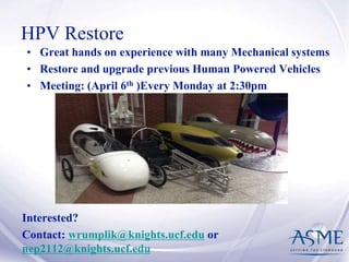 HPV Restore
• Great hands on experience with many Mechanical systems
• Restore and upgrade previous Human Powered Vehicles
• Meeting: (April 6th )Every Monday at 2:30pm
Interested?
Contact: wrumplik@knights.ucf.edu or
nep2112@knights.ucf.edu
 