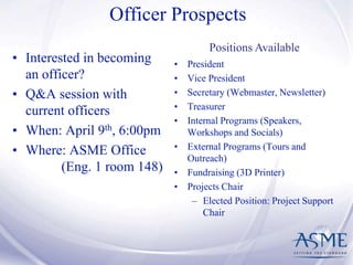 Officer Prospects
• President
• Vice President
• Secretary (Webmaster, Newsletter)
• Treasurer
• Internal Programs (Speakers,
Workshops and Socials)
• External Programs (Tours and
Outreach)
• Fundraising (3D Printer)
• Projects Chair
– Elected Position: Project Support
Chair
Positions Available
• Interested in becoming
an officer?
• Q&A session with
current officers
• When: April 9th, 6:00pm
• Where: ASME Office
(Eng. 1 room 148)
 