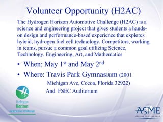 Volunteer Opportunity (H2AC)
The Hydrogen Horizon Automotive Challenge (H2AC) is a
science and engineering project that gives students a hands-
on design and performance-based experience that explores
hybrid, hydrogen fuel cell technology. Competitors, working
in teams, pursue a common goal utilizing Science,
Technology, Engineering, Art, and Mathematics
• When: May 1st and May 2nd
• Where: Travis Park Gymnasium (2001
Michigan Ave, Cocoa, Florida 32922)
And FSEC Auditorium
 