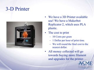 3-D Printer
• We have a 3D Printer available
use! We have a Makerbot
Replicator 2, which uses PLA
plastic.
• The cost to print
– 10 Cents per gram
– 1 Dollar per hour of print time.
– We will round the final cost to the
nearest dollar.
• All money collected will go
towards buying more filament
and upgrades for the printer.
 