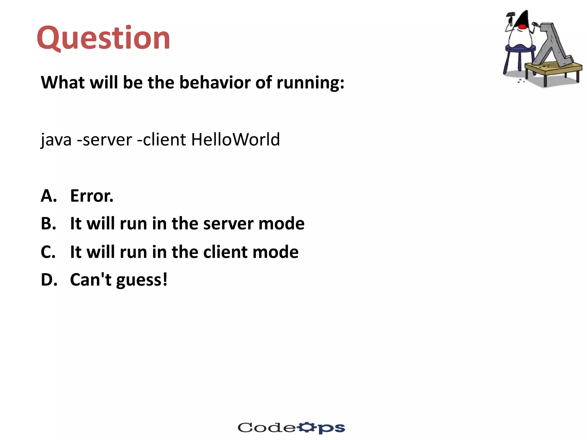 Question	
What	will	be	the	behavior of	running:
java	-server	-client	HelloWorld
A. Error.	
B. It	will	run	in	the	server	mode
C. It	will	run	in	the	client	mode
D. Can't	guess!
 