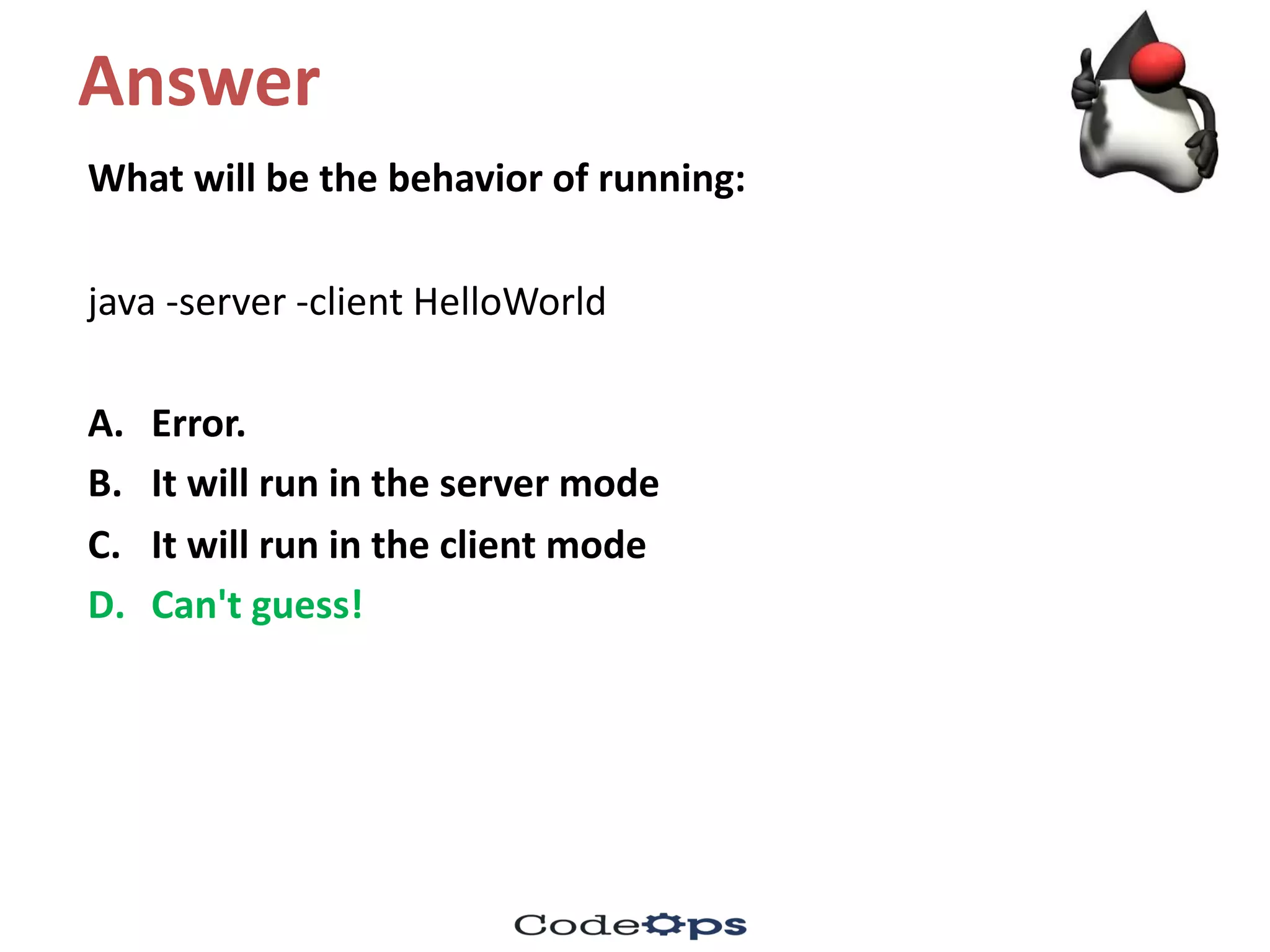 Answer
What	will	be	the	behavior of	running:
java	-server	-client	HelloWorld
A. Error.	
B. It	will	run	in	the	server	mode
C. It	will	run	in	the	client	mode
D. Can't	guess!
 