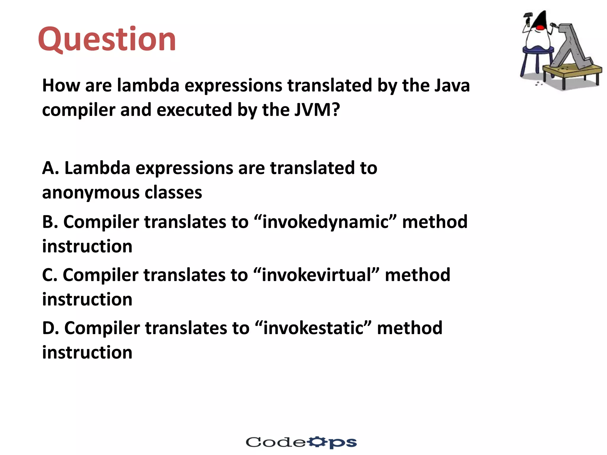 Question	
How	are	lambda	expressions	translated	by	the	Java	
compiler	and	executed	by	the	JVM?	
A.	Lambda	expressions	are	translated	to	
anonymous	classes
B.	Compiler	translates	to	“invokedynamic”	method	
instruction
C.	Compiler	translates	to	“invokevirtual”	method	
instruction
D.	Compiler	translates	to	“invokestatic”	method	
instruction
 
