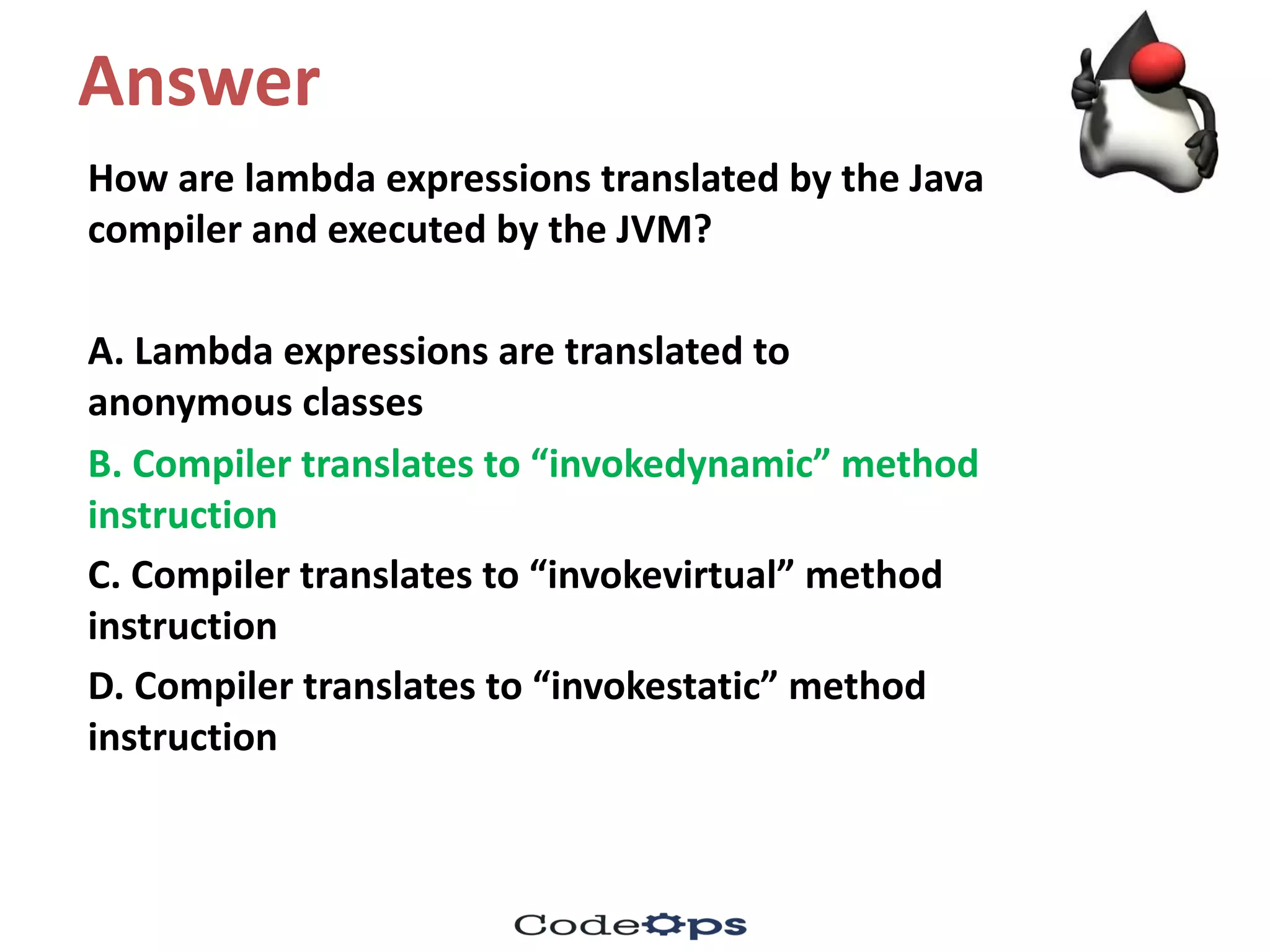 Answer
How	are	lambda	expressions	translated	by	the	Java	
compiler	and	executed	by	the	JVM?	
A.	Lambda	expressions	are	translated	to	
anonymous	classes
B.	Compiler	translates	to	“invokedynamic”	method	
instruction
C.	Compiler	translates	to	“invokevirtual”	method	
instruction
D.	Compiler	translates	to	“invokestatic”	method	
instruction
 