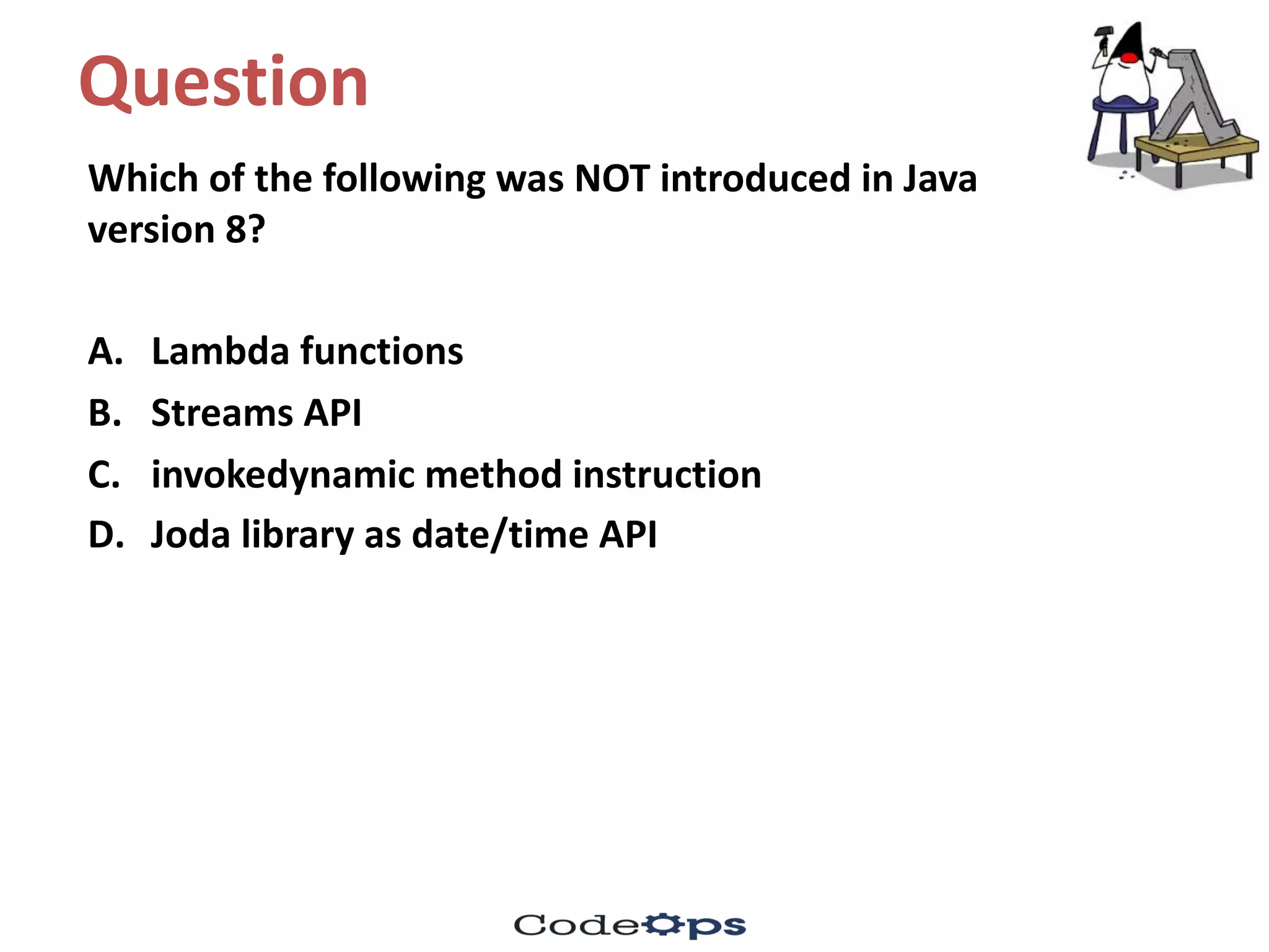 Question	
Which	of	the	following	was	NOT	introduced	in	Java	
version	8?
A. Lambda	functions
B. Streams	API
C. invokedynamic method	instruction	
D. Joda library	as	date/time	API	
 