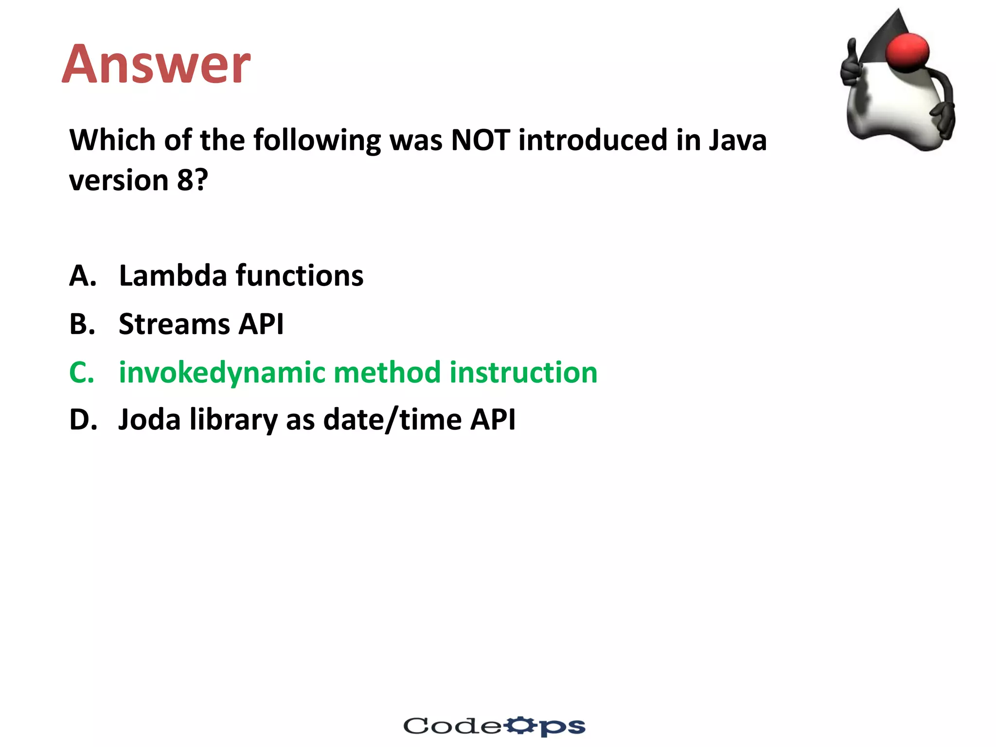 Answer
Which	of	the	following	was	NOT	introduced	in	Java	
version	8?
A. Lambda	functions
B. Streams	API
C. invokedynamic method	instruction	
D. Joda library	as	date/time	API	
 