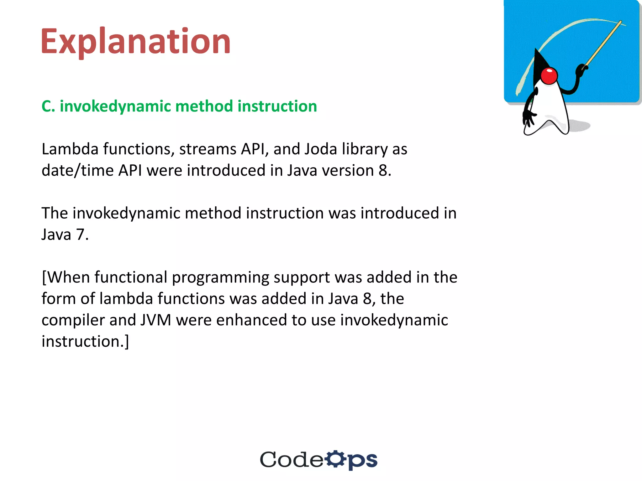 Explanation
C.	invokedynamic method	instruction	
Lambda	functions,	streams	API,	and	Joda library	as	
date/time	API	were	introduced	in	Java	version	8.	
The	invokedynamic method	instruction	was	introduced	in	
Java	7.	
[When	functional	programming	support	was	added	in	the	
form	of	lambda	functions	was	added	in	Java	8,	the	
compiler	and	JVM	were	enhanced	to	use	invokedynamic
instruction.]	
 
