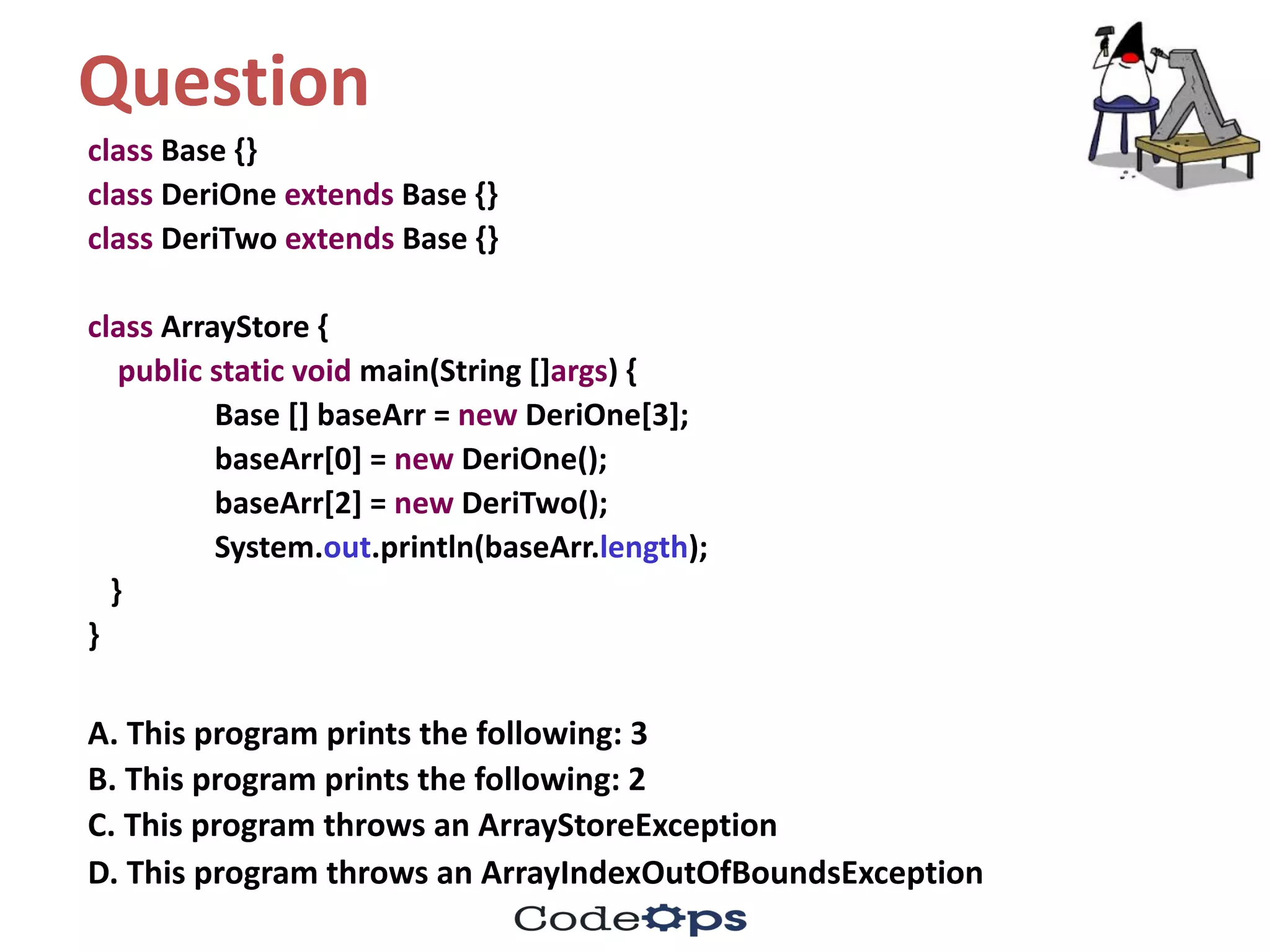 Question	
class Base	{}
class DeriOne extends Base	{}
class DeriTwo extends Base	{}
class ArrayStore {
public	static	void	main(String	[]args)	{
Base	[]	baseArr =	new DeriOne[3];
baseArr[0]	=	new DeriOne();
baseArr[2]	=	new DeriTwo();
System.out.println(baseArr.length);
}
}
A.	This	program	prints	the	following:	3
B.	This	program	prints	the	following:	2
C.	This	program	throws	an	ArrayStoreException
D.	This	program	throws	an	ArrayIndexOutOfBoundsException
 