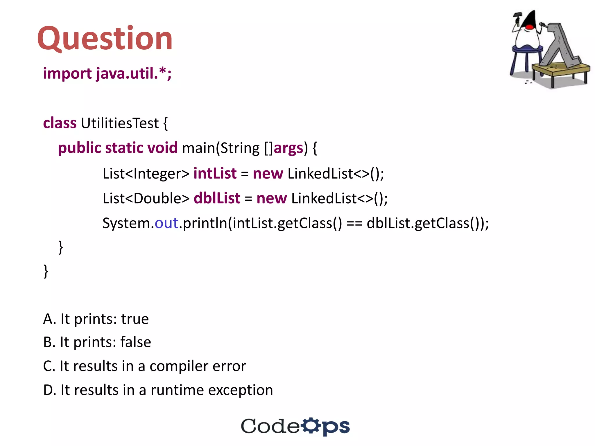Question	
import	java.util.*;	
class UtilitiesTest {
public static void main(String	[]args)	{
List<Integer>	intList =	new LinkedList<>();
List<Double>	dblList =	new LinkedList<>();
System.out.println(intList.getClass()	==	dblList.getClass());
}
}
A.	It	prints:	true
B.	It	prints:	false	
C.	It	results	in	a	compiler	error
D.	It	results	in	a	runtime	exception
 