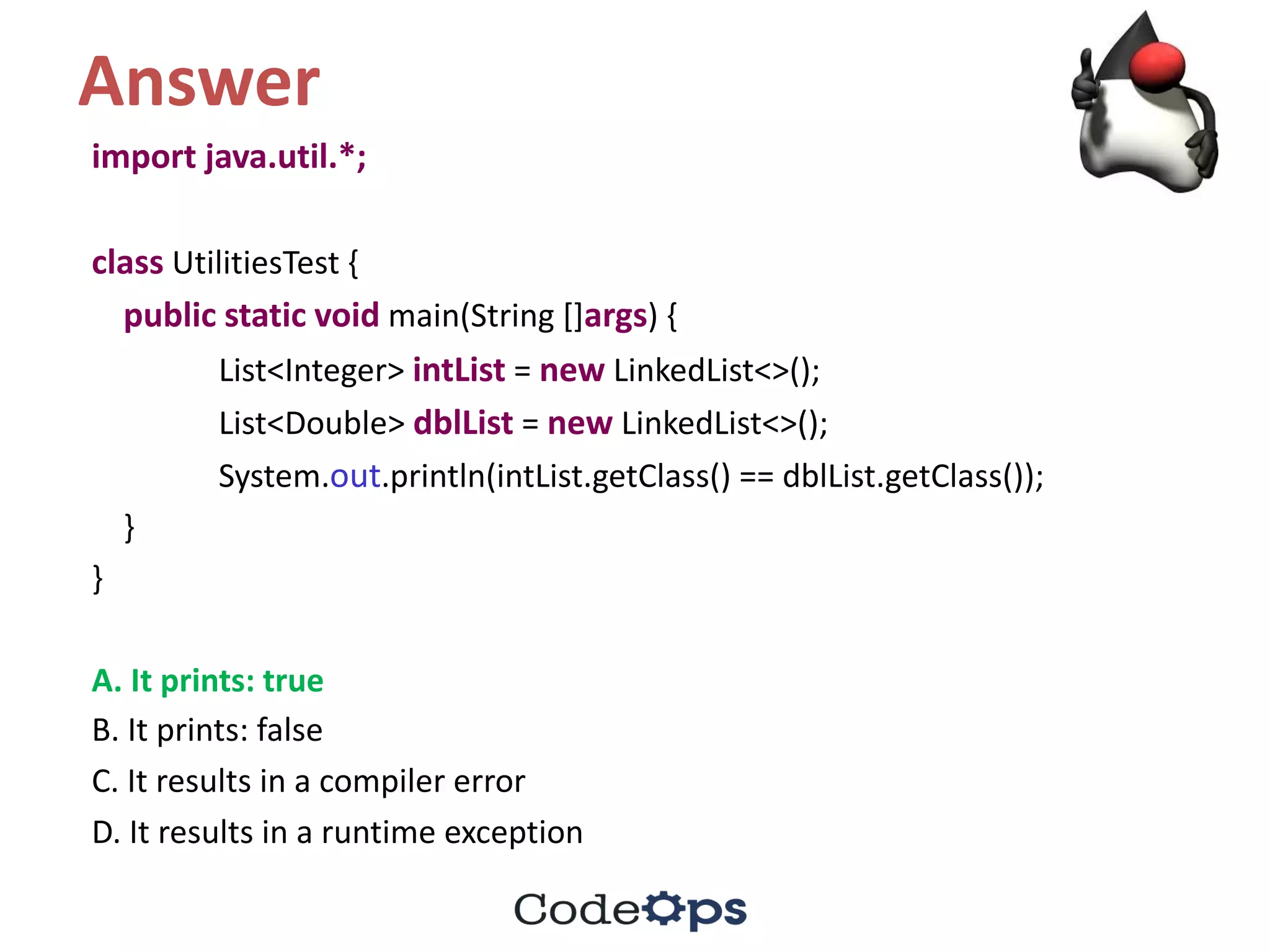 Answer
import	java.util.*;	
class UtilitiesTest {
public static void main(String	[]args)	{
List<Integer>	intList =	new LinkedList<>();
List<Double>	dblList =	new LinkedList<>();
System.out.println(intList.getClass()	==	dblList.getClass());
}
}
A.	It	prints:	true
B.	It	prints:	false	
C.	It	results	in	a	compiler	error
D.	It	results	in	a	runtime	exception
 