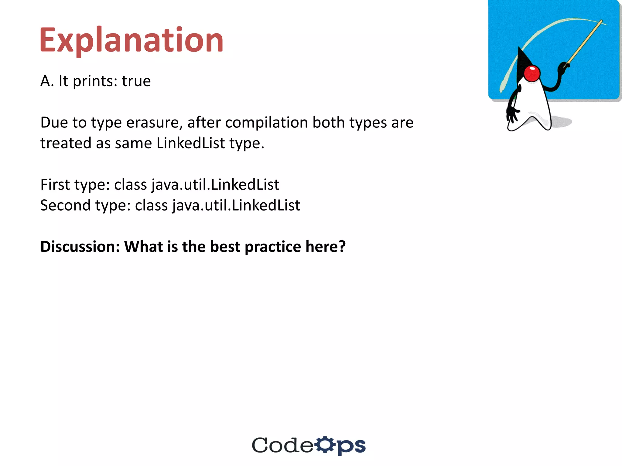 Explanation
A.	It	prints:	true
Due	to	type	erasure,	after	compilation	both	types	are	
treated	as	same	LinkedList	type.
First	type:	class	java.util.LinkedList
Second	type:	class	java.util.LinkedList
Discussion:	What	is	the	best	practice	here?
 