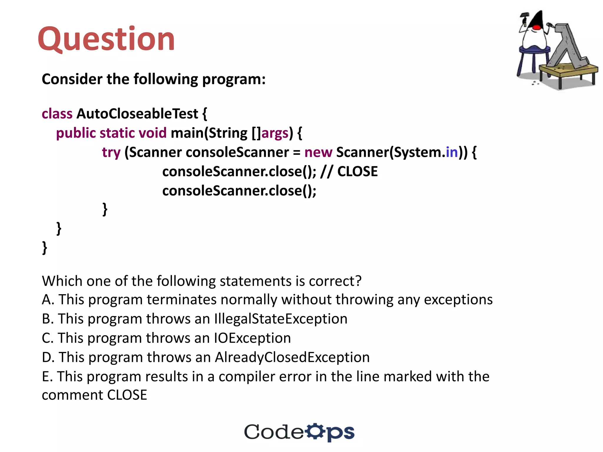 Question	
Consider	the	following	program:
class AutoCloseableTest {
public static void main(String	[]args)	{
try (Scanner	consoleScanner =	new Scanner(System.in))	{
consoleScanner.close();	//	CLOSE
consoleScanner.close();
}
}
}
Which	one	of	the	following	statements	is	correct?
A.	This	program	terminates	normally	without	throwing	any	exceptions
B.	This	program	throws	an	IllegalStateException
C.	This	program	throws	an	IOException
D.	This	program	throws	an	AlreadyClosedException
E.	This	program	results	in	a	compiler	error	in	the	line	marked	with	the
comment	CLOSE
 