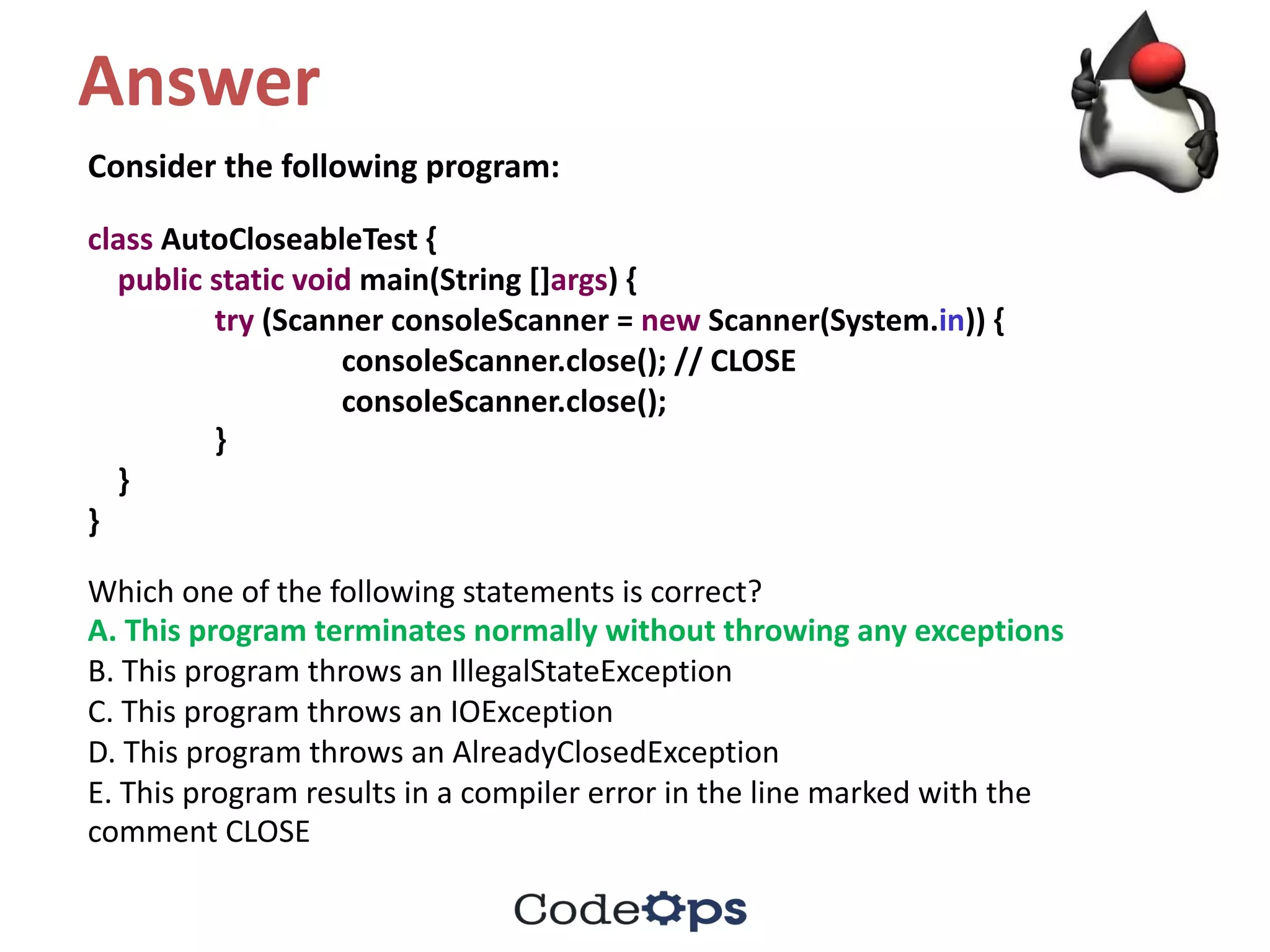 Answer
Consider	the	following	program:
class AutoCloseableTest {
public static void main(String	[]args)	{
try (Scanner	consoleScanner =	new Scanner(System.in))	{
consoleScanner.close();	//	CLOSE
consoleScanner.close();
}
}
}
Which	one	of	the	following	statements	is	correct?
A.	This	program	terminates	normally	without	throwing	any	exceptions
B.	This	program	throws	an	IllegalStateException
C.	This	program	throws	an	IOException
D.	This	program	throws	an	AlreadyClosedException
E.	This	program	results	in	a	compiler	error	in	the	line	marked	with	the
comment	CLOSE
 