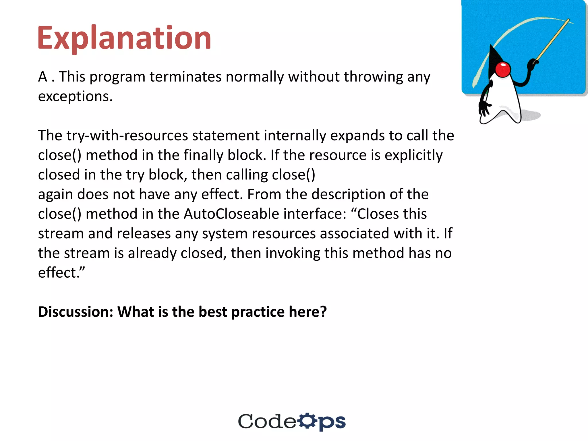 Explanation
A	.	This	program	terminates	normally	without	throwing	any	
exceptions.	
The	try-with-resources	statement	internally	expands	to	call	the	
close()	method	in	the	finally	block.	If	the	resource	is	explicitly	
closed	in	the	try	block,	then	calling	close()
again	does	not	have	any	effect.	From	the	description	of	the	
close()	method	in	the	AutoCloseable interface:	“Closes	this	
stream	and	releases	any	system	resources	associated	with	it.	If	
the	stream	is	already	closed,	then	invoking	this	method	has	no	
effect.”
Discussion:	What	is	the	best	practice	here?
 