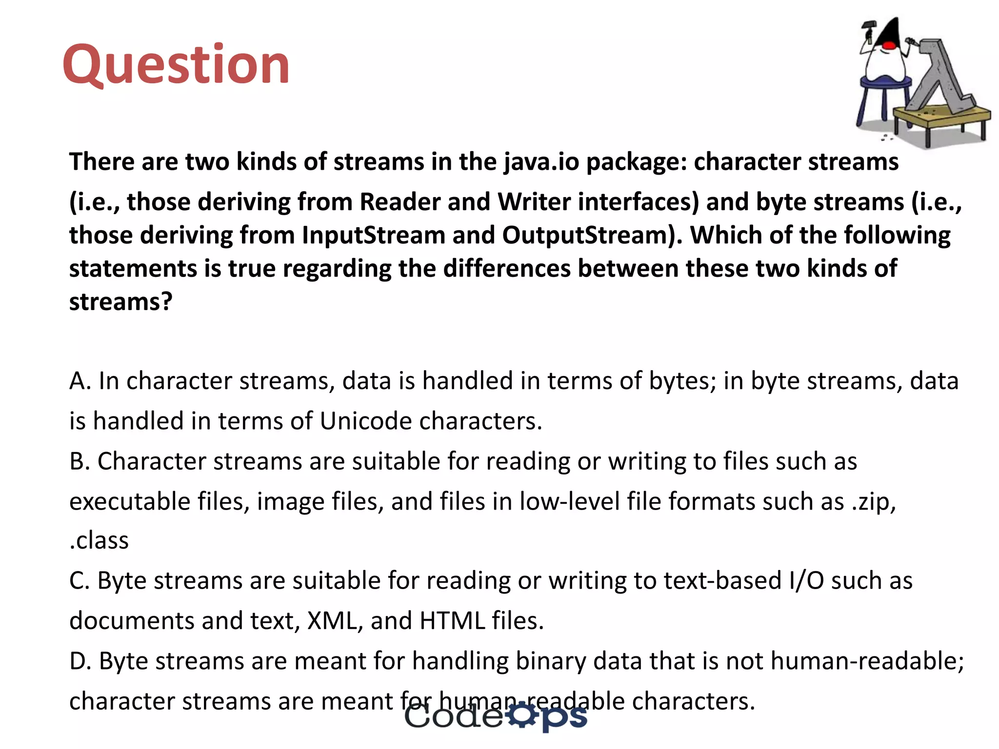 Question	
There	are	two	kinds	of	streams	in	the	java.io	package:	character	streams
(i.e.,	those	deriving	from	Reader	and	Writer	interfaces)	and	byte	streams	(i.e.,	
those	deriving	from	InputStream and	OutputStream).	Which	of	the	following	
statements	is	true	regarding	the	differences	between	these	two	kinds	of	
streams?
A.	In	character	streams,	data	is	handled	in	terms	of	bytes;	in	byte	streams,	data
is	handled	in	terms	of	Unicode	characters.
B.	Character	streams	are	suitable	for	reading	or	writing	to	files	such	as
executable	files,	image	files,	and	files	in	low-level	file	formats	such	as	.zip,
.class
C.	Byte	streams	are	suitable	for	reading	or	writing	to	text-based	I/O	such	as
documents	and	text,	XML,	and	HTML	files.
D.	Byte	streams	are	meant	for	handling	binary	data	that	is	not	human-readable;
character	streams	are	meant	for	human-readable	characters.
 