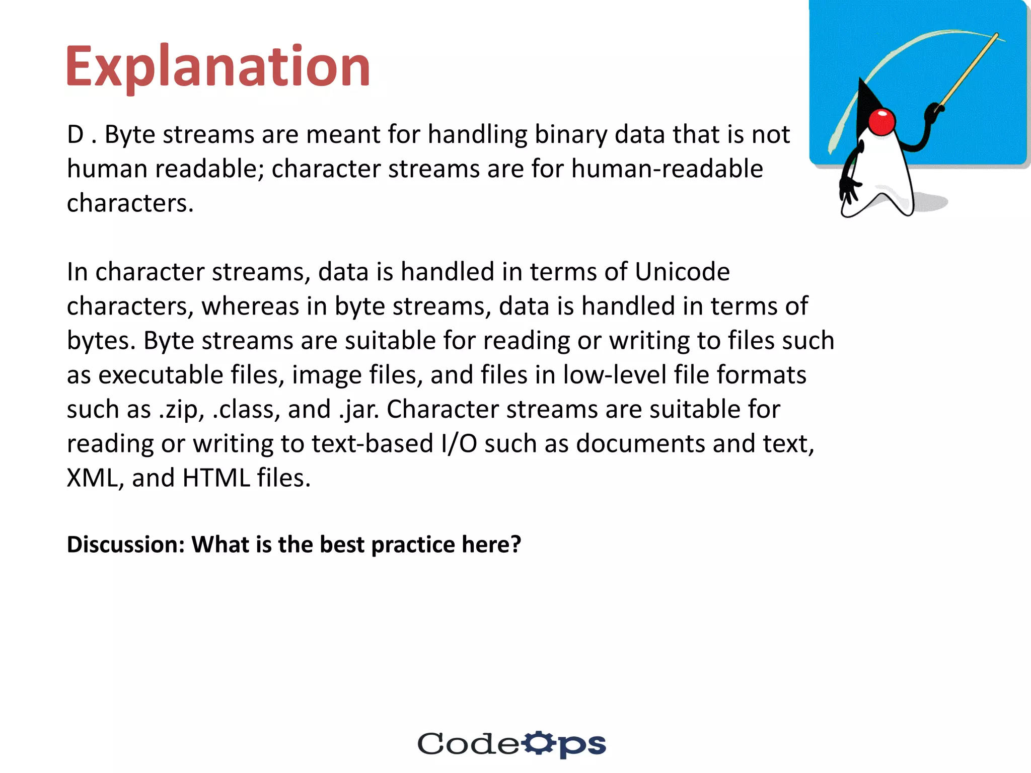 Explanation
D	.	Byte	streams	are	meant	for	handling	binary	data	that	is	not	
human	readable;	character	streams	are	for	human-readable	
characters.
In	character	streams,	data	is	handled	in	terms	of	Unicode	
characters,	whereas	in	byte	streams,	data	is	handled	in	terms	of	
bytes.	Byte	streams	are	suitable	for	reading	or	writing	to	files	such	
as	executable	files,	image	files,	and	files	in	low-level	file	formats
such	as	.zip,	.class,	and	.jar.	Character	streams	are	suitable	for	
reading	or	writing	to	text-based	I/O	such	as	documents	and	text,	
XML,	and	HTML	files.
Discussion:	What	is	the	best	practice	here?
 