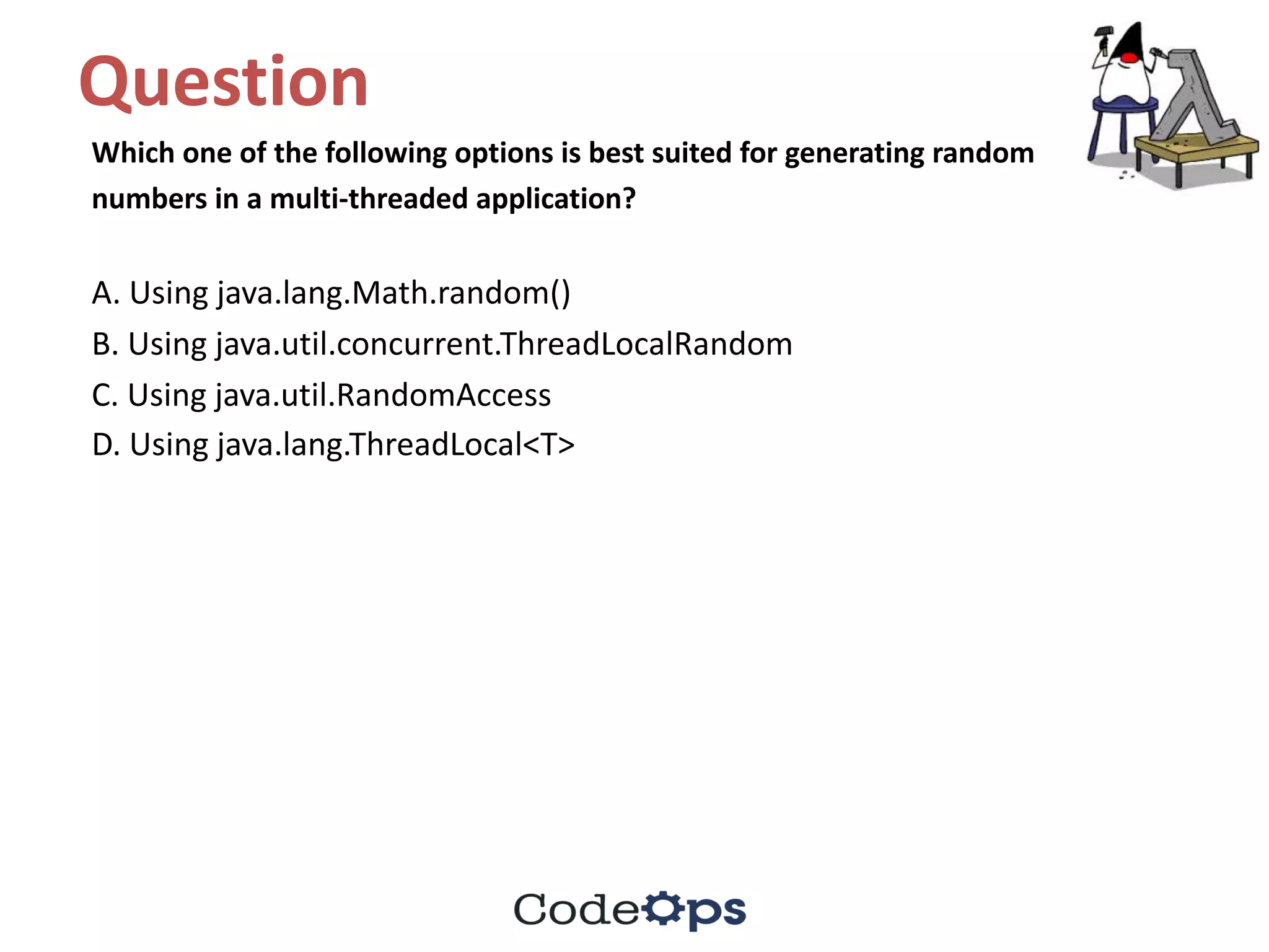 Question	
Which	one	of	the	following	options	is	best	suited	for	generating	random
numbers	in	a	multi-threaded	application?
A.	Using	java.lang.Math.random()
B.	Using	java.util.concurrent.ThreadLocalRandom
C.	Using	java.util.RandomAccess
D.	Using	java.lang.ThreadLocal<T>
 