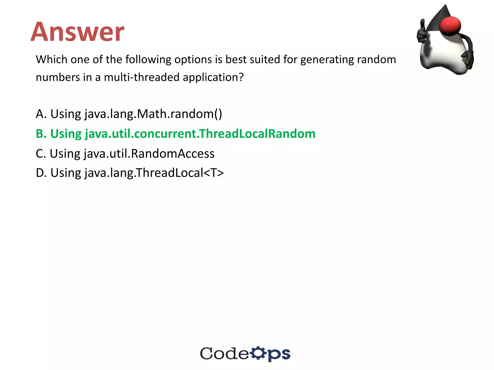 Answer
Which	one	of	the	following	options	is	best	suited	for	generating	random
numbers	in	a	multi-threaded	application?
A.	Using	java.lang.Math.random()
B.	Using	java.util.concurrent.ThreadLocalRandom
C.	Using	java.util.RandomAccess
D.	Using	java.lang.ThreadLocal<T>
 